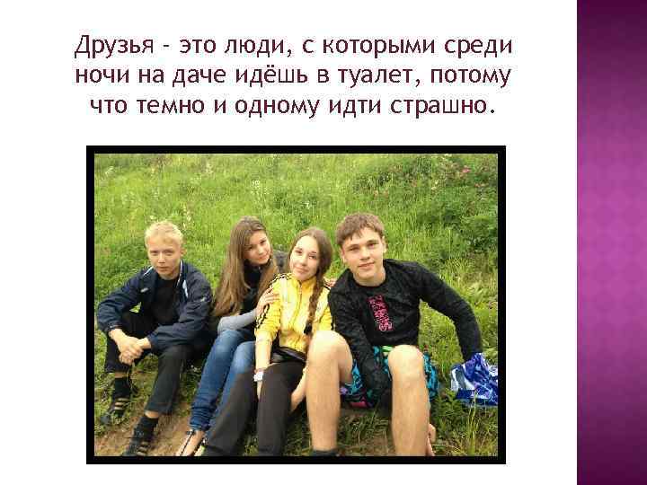 Друзья - это люди, с которыми среди ночи на даче идёшь в туалет, потому