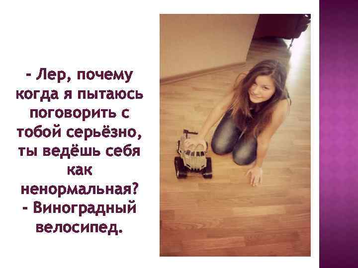 - Лер, почему когда я пытаюсь поговорить с тобой серьёзно, ты ведёшь себя как