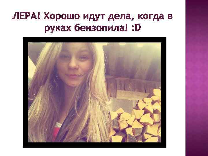 ЛЕРА! Хорошо идут дела, когда в руках бензопила! : D 