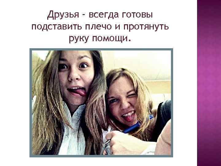 Друзья - всегда готовы подставить плечо и протянуть руку помощи. 