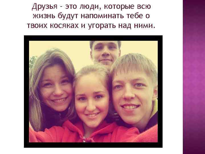Друзья - это люди, которые всю жизнь будут напоминать тебе о твоих косяках и