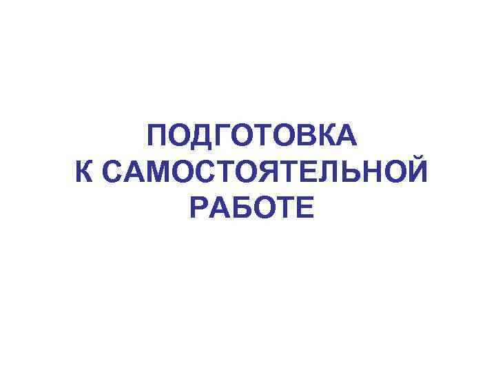 ПОДГОТОВКА К САМОСТОЯТЕЛЬНОЙ РАБОТЕ 
