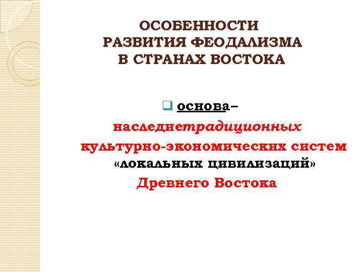 ОСОБЕННОСТИ РАЗВИТИЯ ФЕОДАЛИЗМА В СТРАНАХ ВОСТОКА q основа – наследиетрадиционных культурно-экономических систем «локальных цивилизаций»