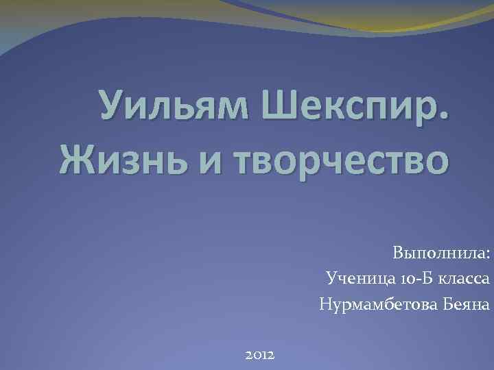 Уильям Шекспир. Жизнь и творчество Выполнила: Ученица 10 -Б класса Нурмамбетова Беяна 2012 