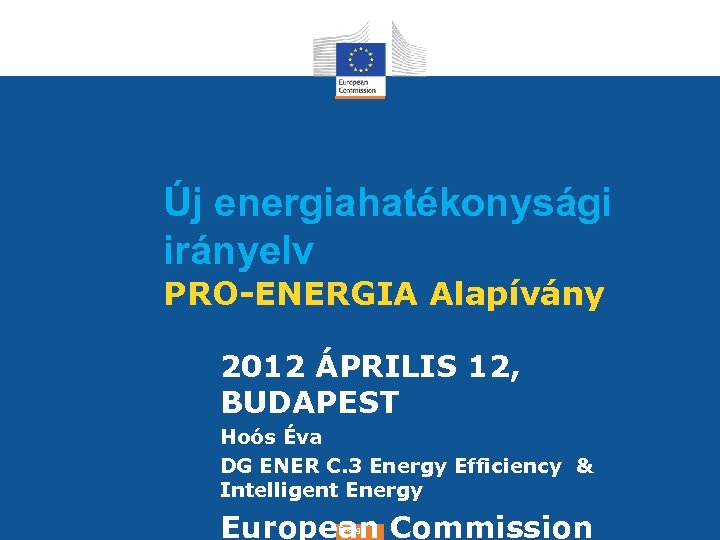Új energiahatékonysági irányelv PRO-ENERGIA Alapívány 2012 ÁPRILIS 12, BUDAPEST Hoós Éva DG ENER C.