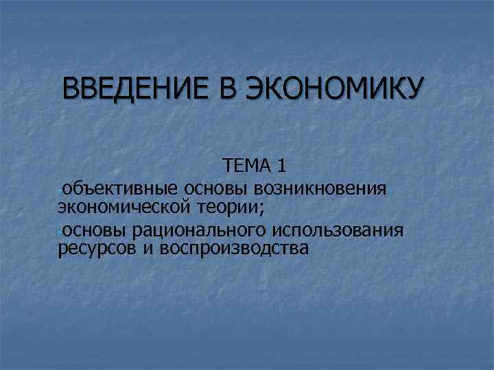 ВВЕДЕНИЕ В ЭКОНОМИКУ ТЕМА 1 -объективные основы возникновения экономической теории; -основы рационального использования ресурсов