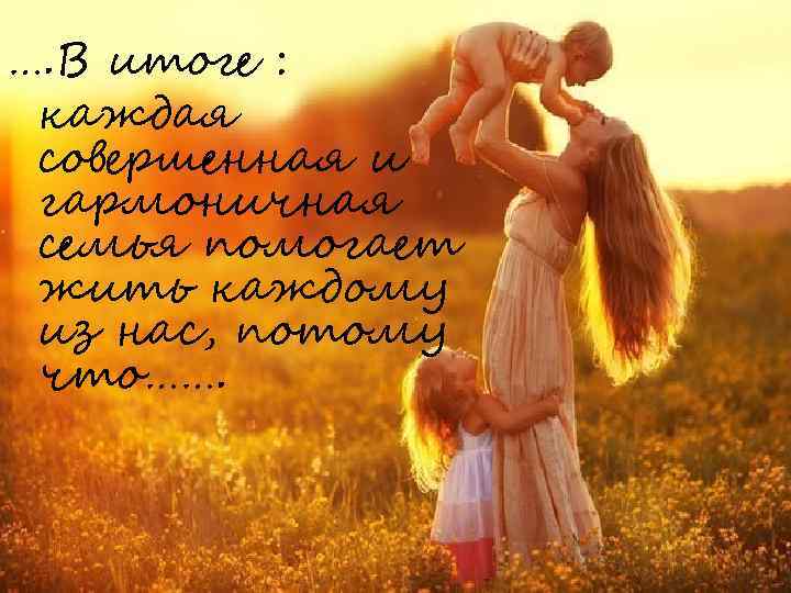 …. В итоге : каждая совершенная и гармоничная семья помогает жить каждому из нас,