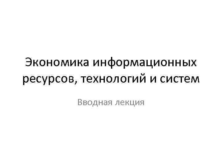 Экономика информационных ресурсов, технологий и систем Вводная лекция 