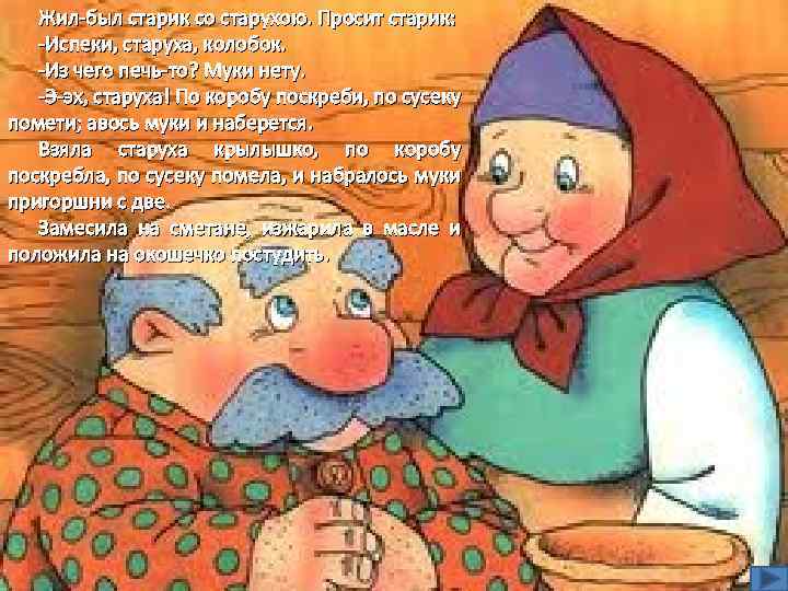 Жил-был старик со старухою. Просит старик: -Испеки, старуха, колобок. -Из чего печь-то? Муки нету.