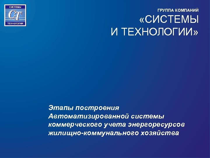 ГРУППА КОМПАНИЙ «СИСТЕМЫ И ТЕХНОЛОГИИ» Этапы построения Автоматизированной системы коммерческого учета энергоресурсов жилищно-коммунального хозяйства