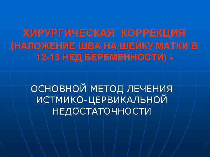 ХИРУРГИЧЕСКАЯ КОРРЕКЦИЯ (НАЛОЖЕНИЕ ШВА НА ШЕЙКУ МАТКИ В 12 -13 НЕД БЕРЕМЕННОСТИ) ОСНОВНОЙ МЕТОД