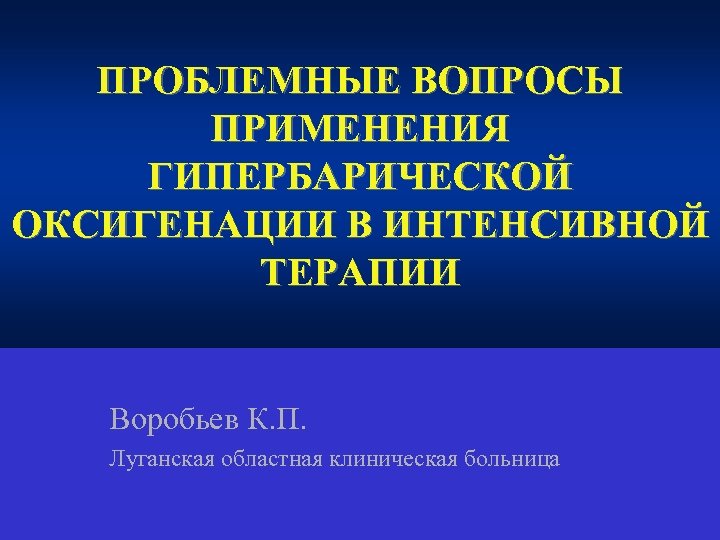 ПРОБЛЕМНЫЕ ВОПРОСЫ ПРИМЕНЕНИЯ ГИПЕРБАРИЧЕСКОЙ ОКСИГЕНАЦИИ В ИНТЕНСИВНОЙ ТЕРАПИИ Воробьев К. П. Луганская областная клиническая