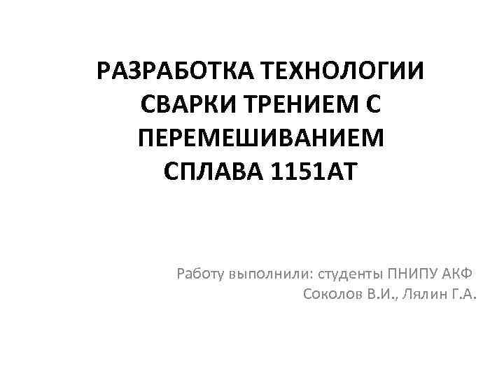 РАЗРАБОТКА ТЕХНОЛОГИИ СВАРКИ ТРЕНИЕМ С ПЕРЕМЕШИВАНИЕМ СПЛАВА 1151 АТ Работу выполнили: студенты ПНИПУ АКФ
