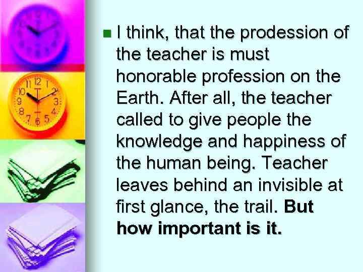 n. I think, that the prodession of the teacher is must honorable profession on