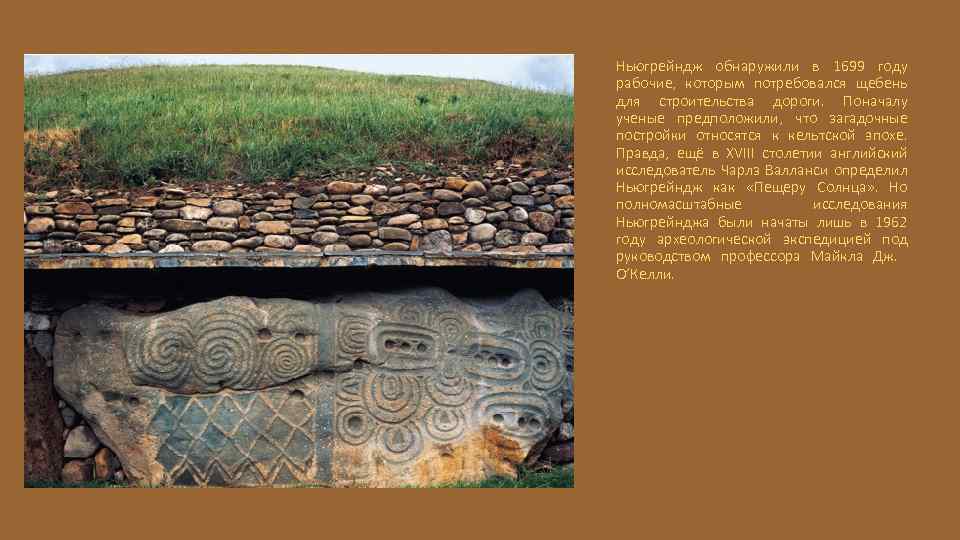 Ньюгрейндж обнаружили в 1699 году рабочие, которым потребовался щебень для строительства дороги. Поначалу ученые