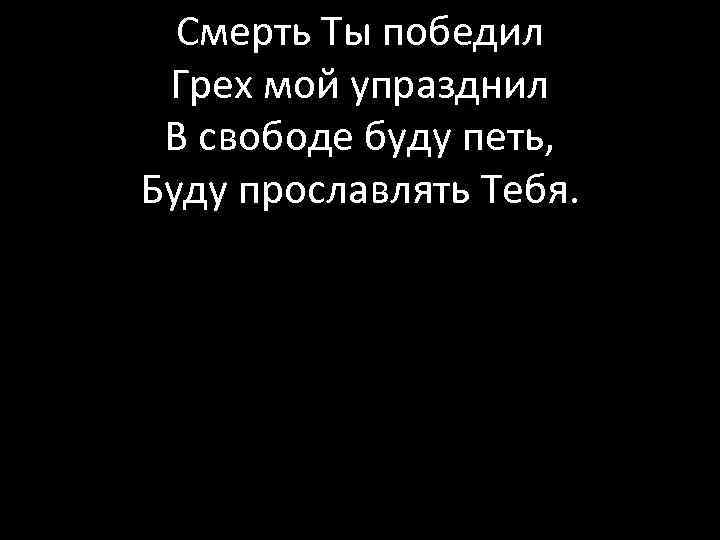 Смерть Ты победил Грех мой упразднил В свободе буду петь, Буду прославлять Тебя. 