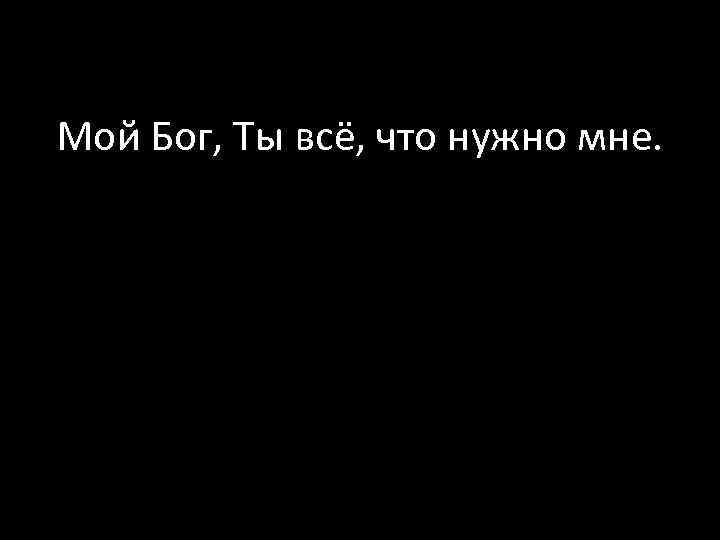 Мой Бог, Ты всё, что нужно мне. 