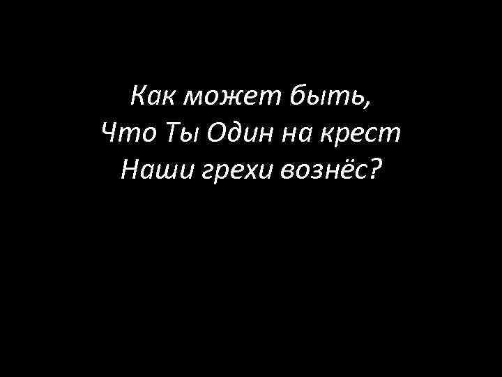 Как может быть, Что Ты Один на крест Наши грехи вознёс? 