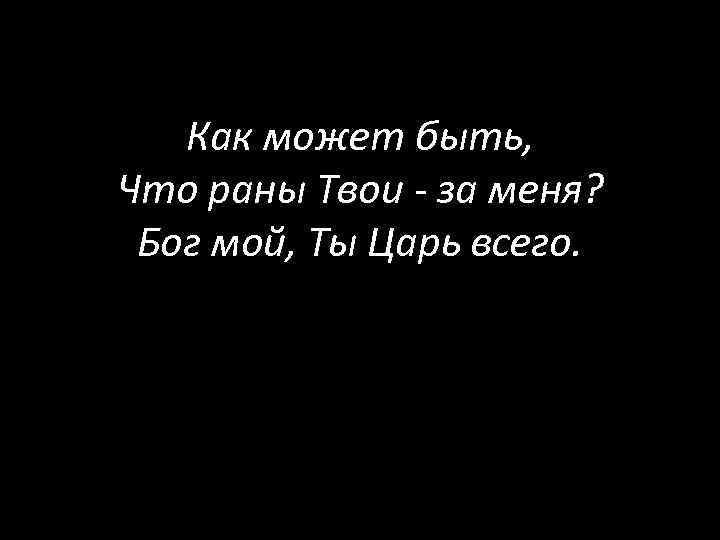 Как может быть, Что раны Твои - за меня? Бог мой, Ты Царь всего.