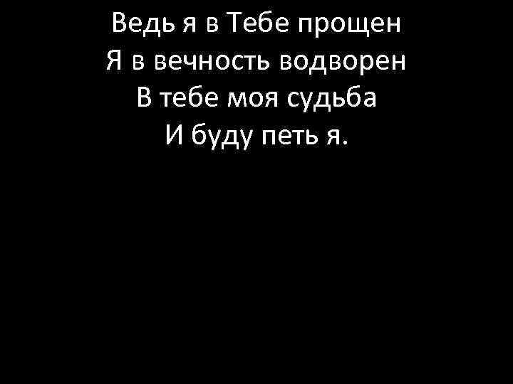 Ведь я в Тебе прощен Я в вечность водворен В тебе моя судьба И