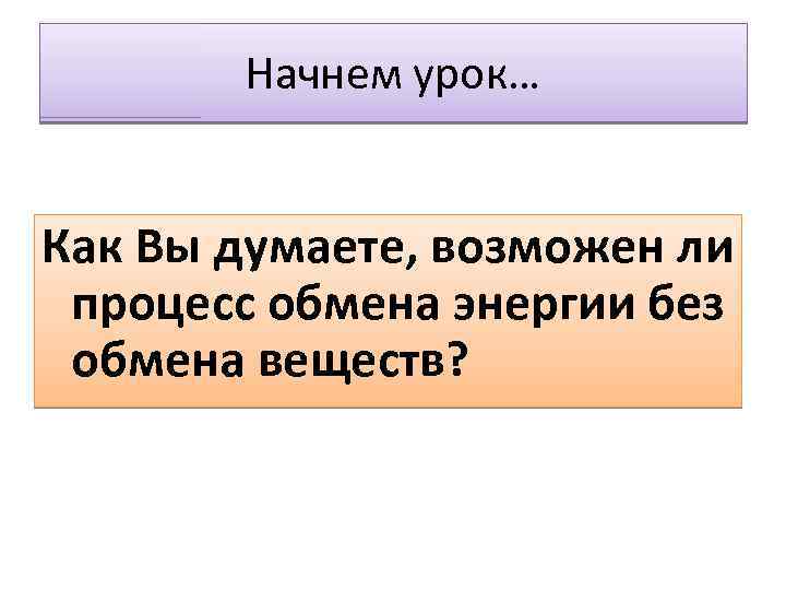 Начнем урок… Как Вы думаете, возможен ли процесс обмена энергии без обмена веществ? 