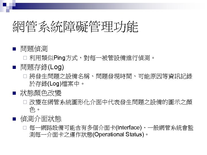 網管系統障礙管理功能 n 問題偵測 ¨ n 問題存錄(Log) ¨ n 將發生問題之設備名稱、問題發現時間、可能原因等資訊記錄 於存錄(Log)檔案中。 狀態顏色改變 ¨ n 利用類似Ping方式，對每一被管設備進行偵測。