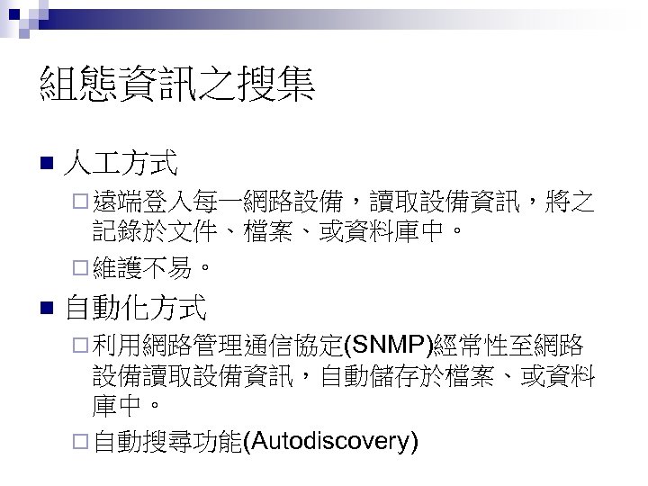 組態資訊之搜集 n 人 方式 ¨ 遠端登入每一網路設備，讀取設備資訊，將之 記錄於文件、檔案、或資料庫中。 ¨ 維護不易。 n 自動化方式 ¨ 利用網路管理通信協定(SNMP)經常性至網路 設備讀取設備資訊，自動儲存於檔案、或資料