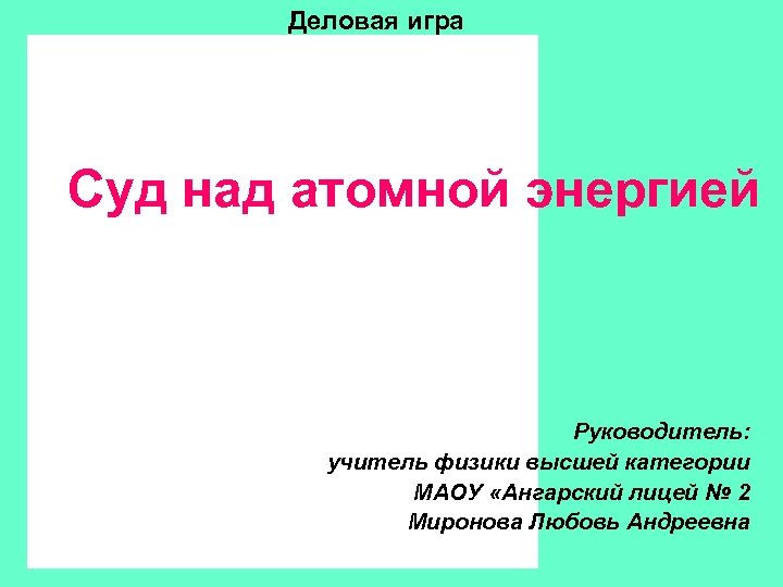Деловая игра Суд над атомной энергией Руководитель: учитель физики высшей категории МАОУ «Ангарский лицей
