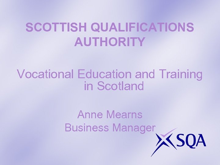 SCOTTISH QUALIFICATIONS AUTHORITY Vocational Education and Training in Scotland Anne Mearns Business Manager 