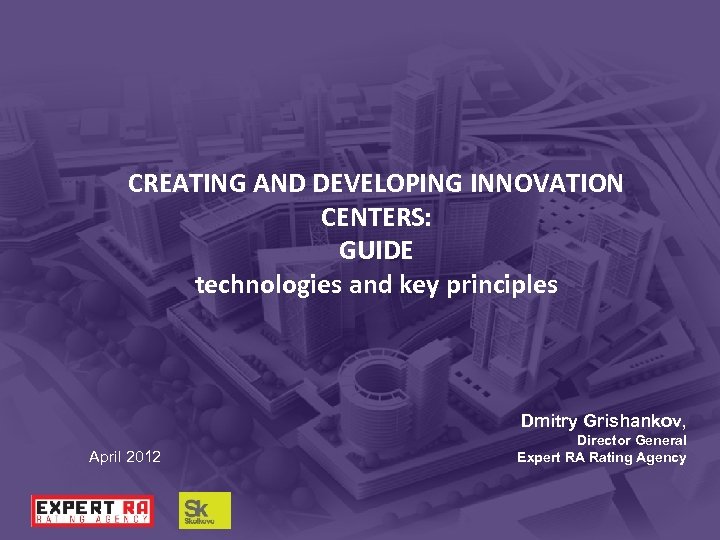 CREATING AND DEVELOPING INNOVATION CENTERS: GUIDE technologies and key principles Dmitry Grishankov, April 2012