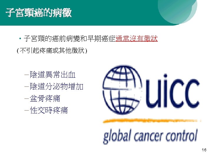 子宮頸癌的病徵 • 子宮頸的癌前病變和早期癌症通常沒有徵狀 (不引起疼痛或其他徵狀) – 陰道異常出血 – 陰道分泌物增加 – 盆骨疼痛 – 性交時疼痛 16 