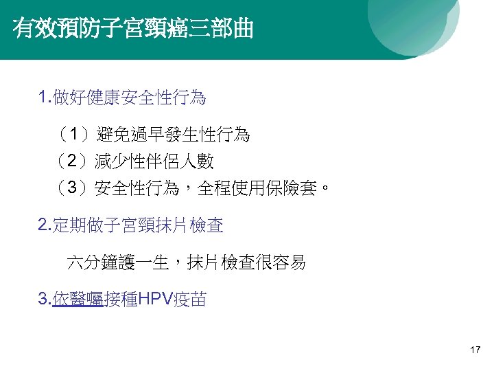 有效預防子宮頸癌三部曲 1. 做好健康安全性行為 （1）避免過早發生性行為 （2）減少性伴侶人數 （3）安全性行為，全程使用保險套。 2. 定期做子宮頸抹片檢查 六分鐘護一生，抹片檢查很容易 3. 依醫囑接種HPV疫苗 17 