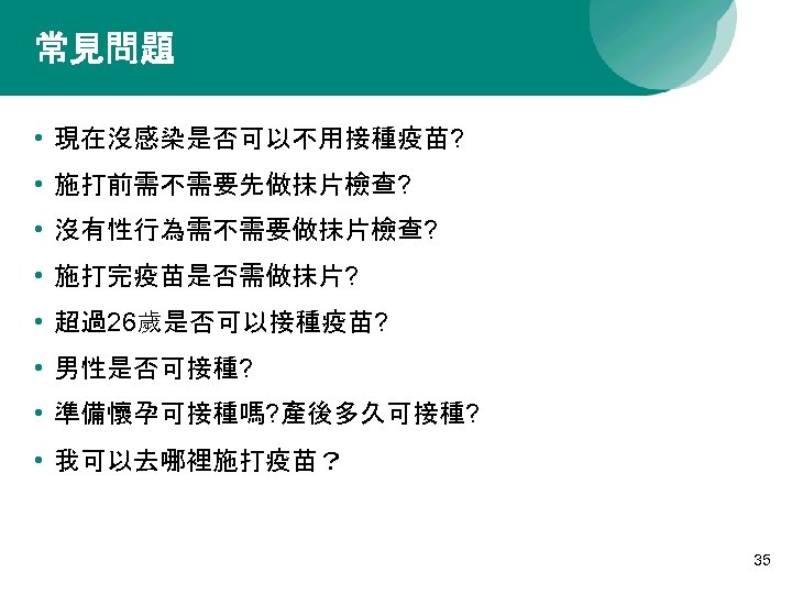 常見問題 • 現在沒感染是否可以不用接種疫苗? • 施打前需不需要先做抹片檢查? • 沒有性行為需不需要做抹片檢查? • 施打完疫苗是否需做抹片? • 超過26歲是否可以接種疫苗? • 男性是否可接種? •