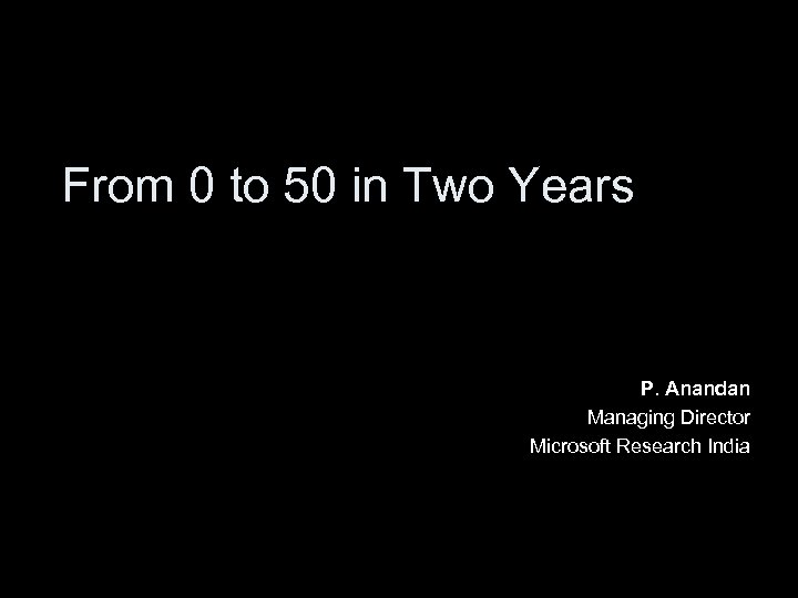 From 0 to 50 in Two Years P. Anandan Managing Director Microsoft Research India