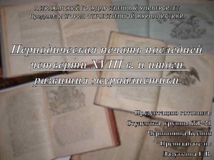 АСТРАХАНСКИЙ ГОСУДАРСТВЕННЫЙ УНИВЕРСИТЕТ Предмет: ИСТОРИЯ ОТЕЧЕСТВЕННОЙ ЖУРНАЛИСТИКИ Периодическая печать последней четверти XVIII в. и