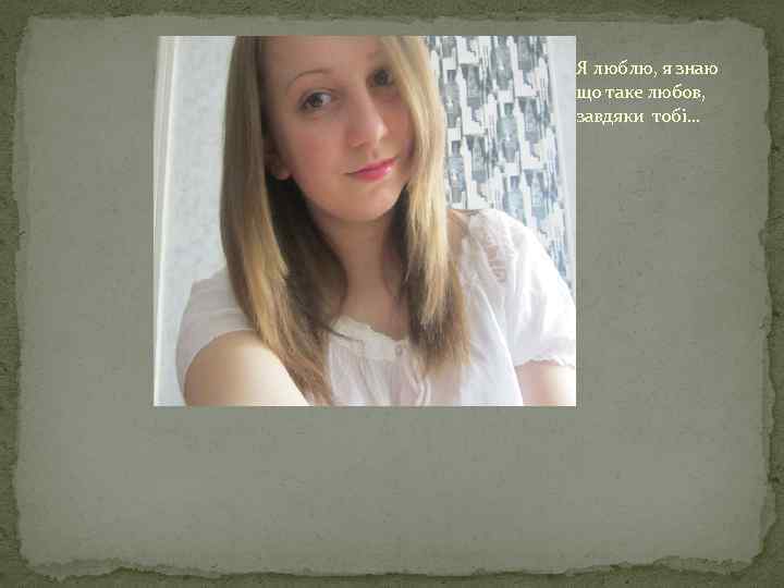 Я люблю, я знаю що таке любов, завдяки тобі. . . 