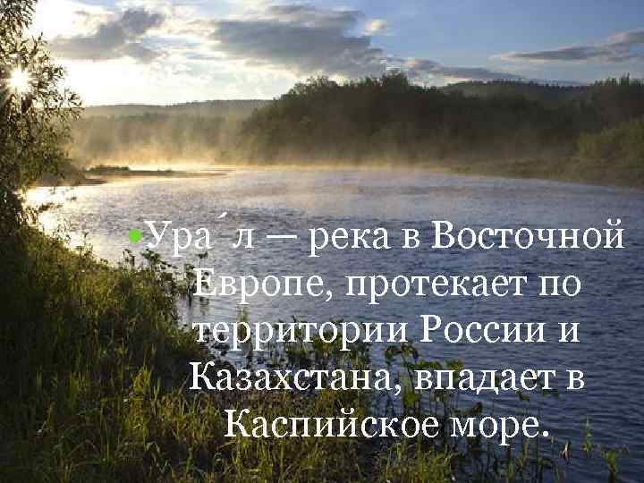  Ура л — река в Восточной Европе, протекает по территории России и Казахстана,