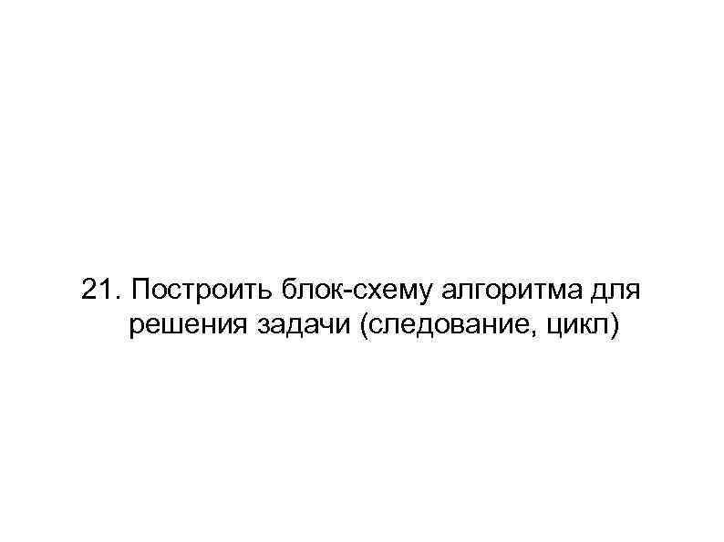 21. Построить блок-схему алгоритма для решения задачи (следование, цикл) 