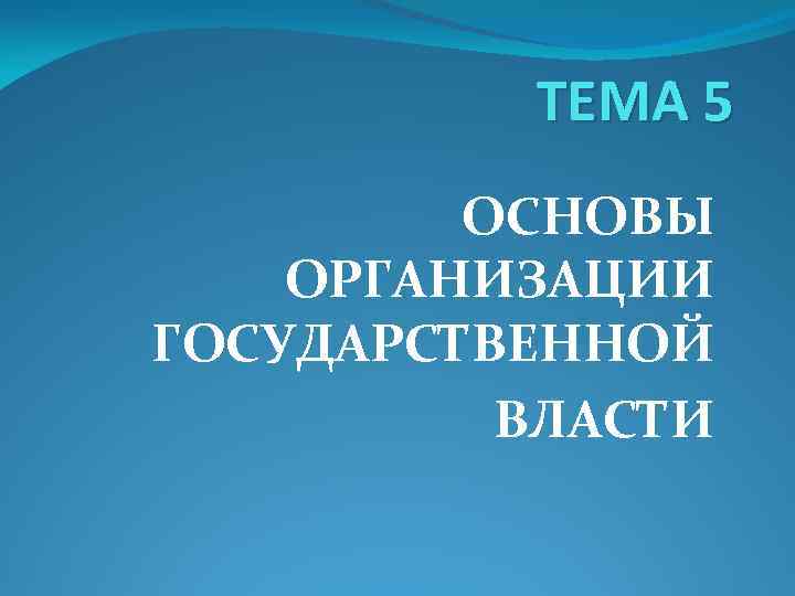 ТЕМА 5 ОСНОВЫ ОРГАНИЗАЦИИ ГОСУДАРСТВЕННОЙ ВЛАСТИ 