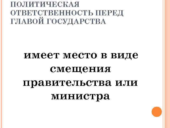 ПОЛИТИЧЕСКАЯ ОТВЕТСТВЕННОСТЬ ПЕРЕД ГЛАВОЙ ГОСУДАРСТВА имеет место в виде смещения правительства или министра 