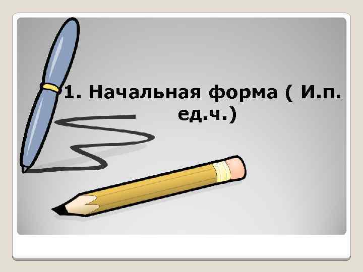 1. Начальная форма ( И. п. ед. ч. ) 