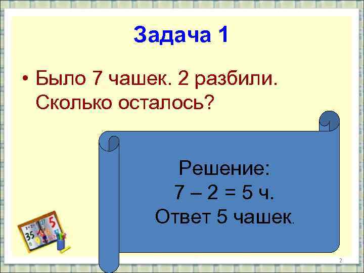 Задача 1 • Было 7 чашек. 2 разбили. Сколько осталось? Решение: 7 – 2