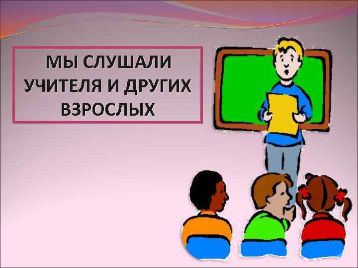 МЫ СЛУШАЛИ УЧИТЕЛЯ И ДРУГИХ ВЗРОСЛЫХ 