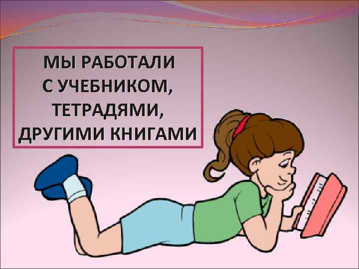 МЫ РАБОТАЛИ С УЧЕБНИКОМ, ТЕТРАДЯМИ, ДРУГИМИ КНИГАМИ 