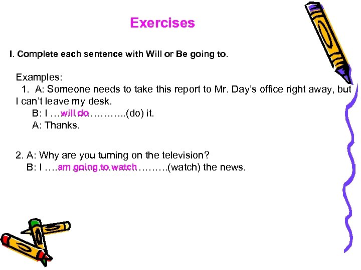 Exercises I. Complete each sentence with Will or Be going to. Examples: 1. A: