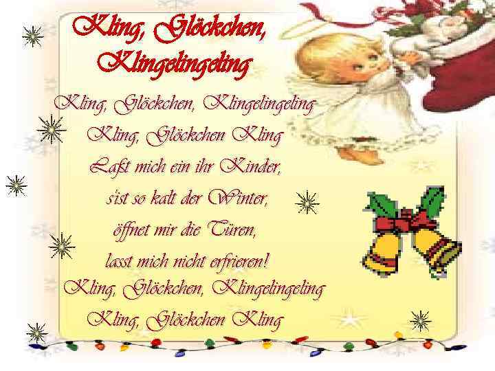 Kling, Glöckchen, Klingelingeling Kling, Glöckchen Kling Laßt mich ein ihr Kinder, s'ist so kalt