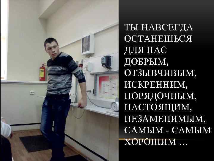 ТЫ НАВСЕГДА ОСТАНЕШЬСЯ ДЛЯ НАС ДОБРЫМ, ОТЗЫВЧИВЫМ, ИСКРЕННИМ, ПОРЯДОЧНЫМ, НАСТОЯЩИМ, НЕЗАМЕНИМЫМ, САМЫМ - САМЫМ