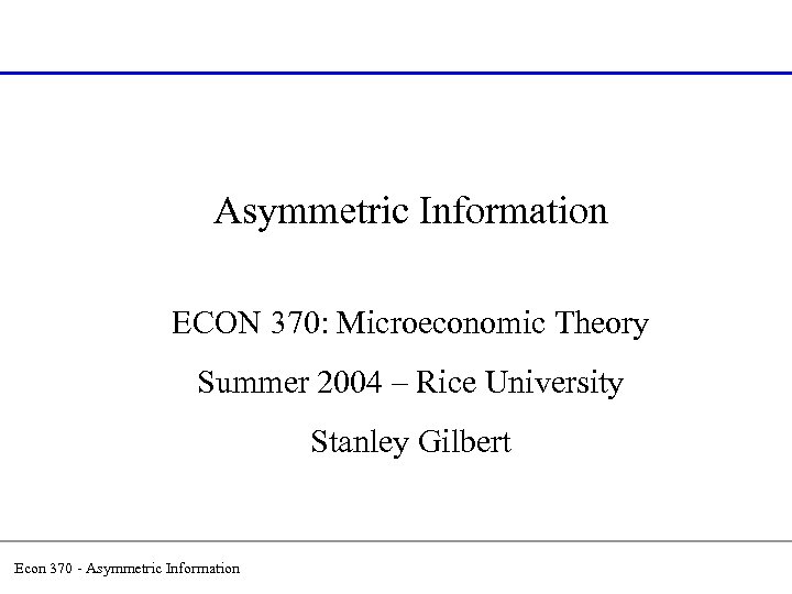Asymmetric Information ECON 370: Microeconomic Theory Summer 2004 – Rice University Stanley Gilbert Econ