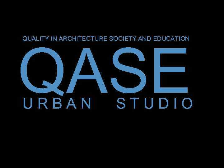 QUALITY IN ARCHITECTURE SOCIETY AND EDUCATION -QASE URBAN STUDIO 