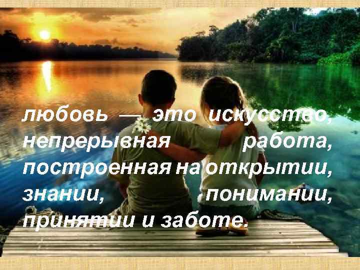 любовь — это искусство, непрерывная работа, построенная на открытии, знании, понимании, принятии и заботе.